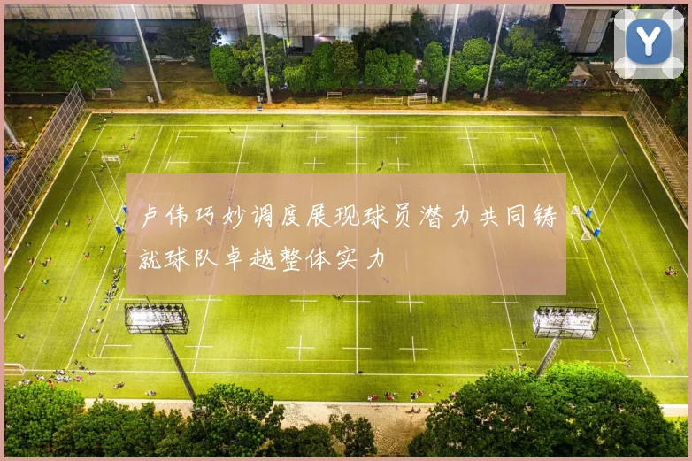 卢伟巧妙调度展现球员潜力共同铸就球队卓越整体实力