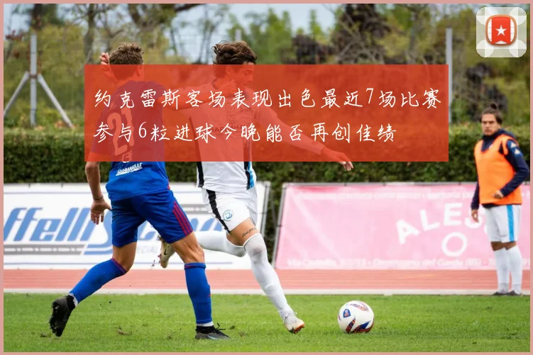 约克雷斯客场表现出色最近7场比赛参与6粒进球今晚能否再创佳绩