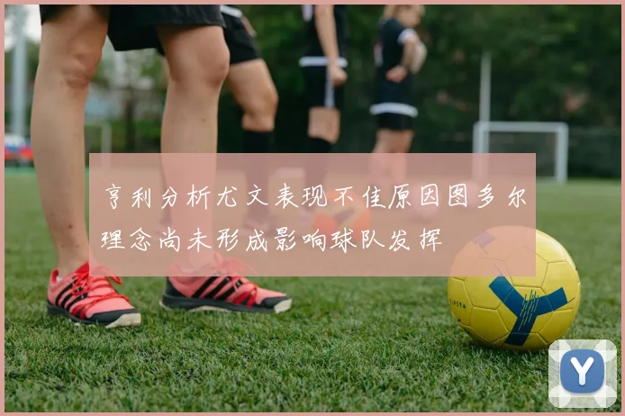 亨利分析尤文表现不佳原因图多尔理念尚未形成影响球队发挥