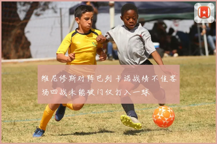 维尼修斯对阵巴列卡诺战绩不佳客场四战未能破门仅打入一球