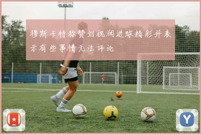 穆斯卡特称赞刘祝润进球精彩并表示有些事情无法评论
