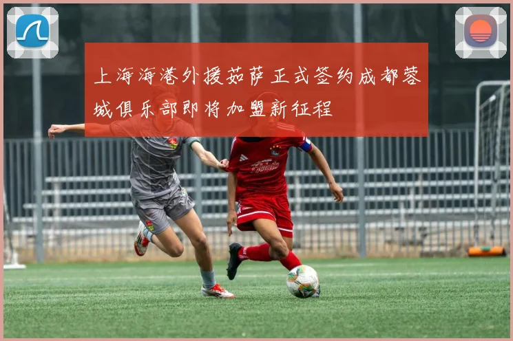上海海港外援茹萨正式签约成都蓉城俱乐部即将加盟新征程