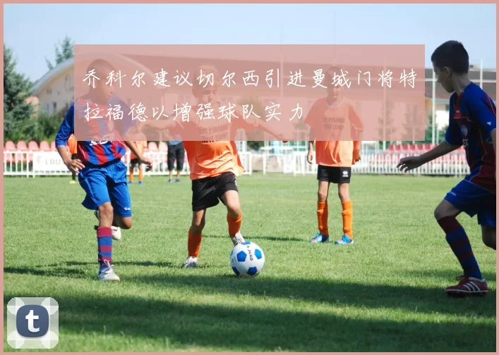 乔科尔建议切尔西引进曼城门将特拉福德以增强球队实力