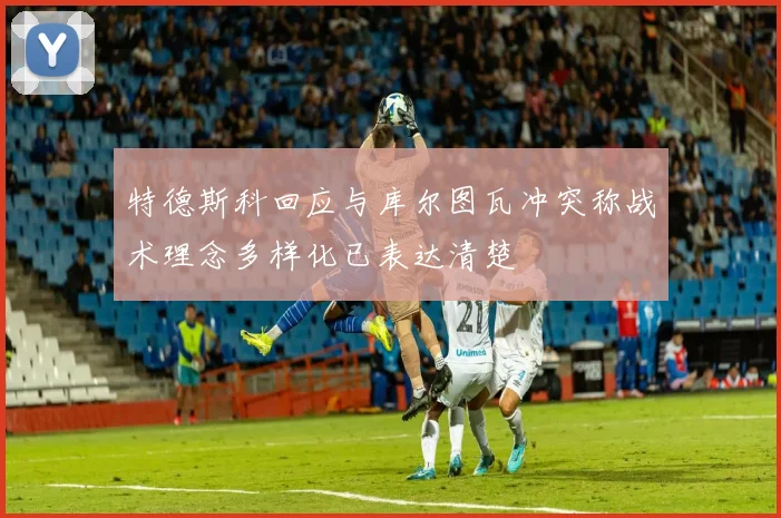 特德斯科回应与库尔图瓦冲突称战术理念多样化已表达清楚