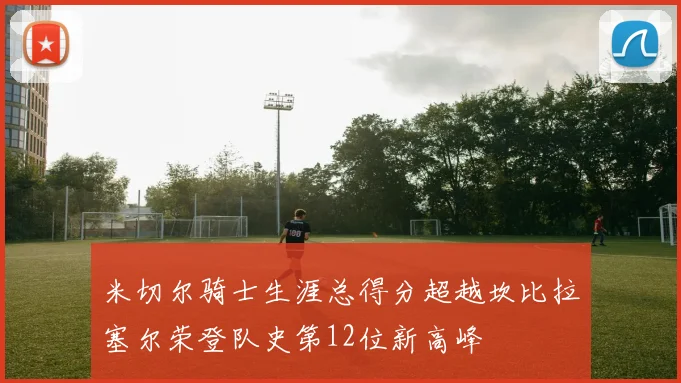 米切尔骑士生涯总得分超越坎比拉塞尔荣登队史第12位新高峰