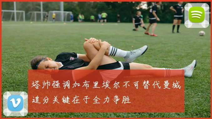 塔帅强调加布里埃尔不可替代曼城追分关键在于全力争胜