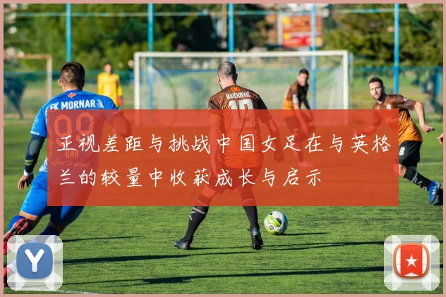 正视差距与挑战中国女足在与英格兰的较量中收获成长与启示