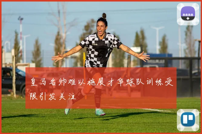 皇马名帅难以施展才华球队训练受限引发关注