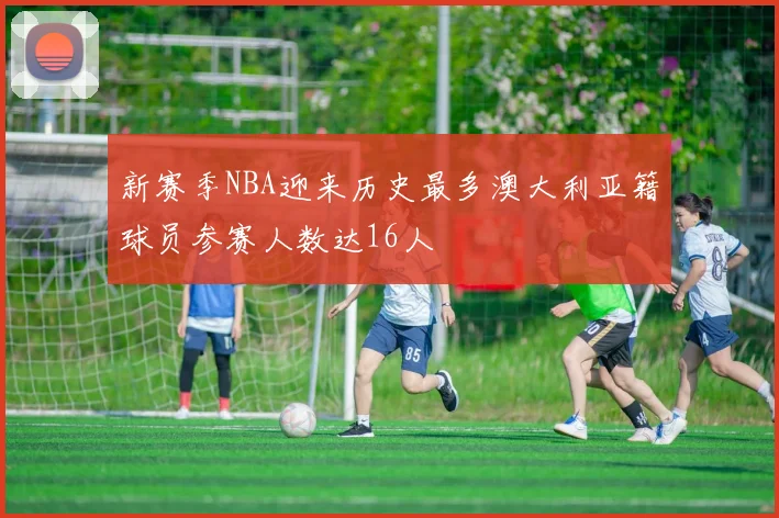 新赛季NBA迎来历史最多澳大利亚籍球员参赛人数达16人