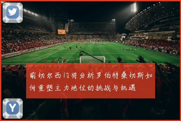 前切尔西门将分析罗伯特桑切斯如何重塑主力地位的挑战与机遇