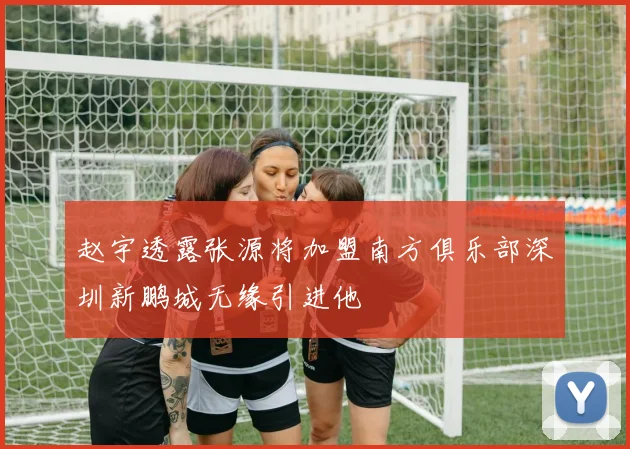 赵宇透露张源将加盟南方俱乐部深圳新鹏城无缘引进他