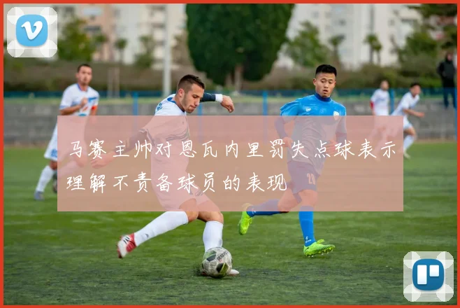 马赛主帅对恩瓦内里罚失点球表示理解不责备球员的表现