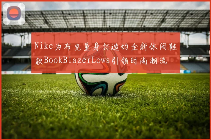 Nike为布克量身打造的全新休闲鞋款BookBlazerLows引领时尚潮流