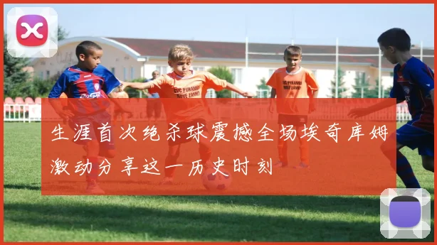 生涯首次绝杀球震撼全场埃奇库姆激动分享这一历史时刻