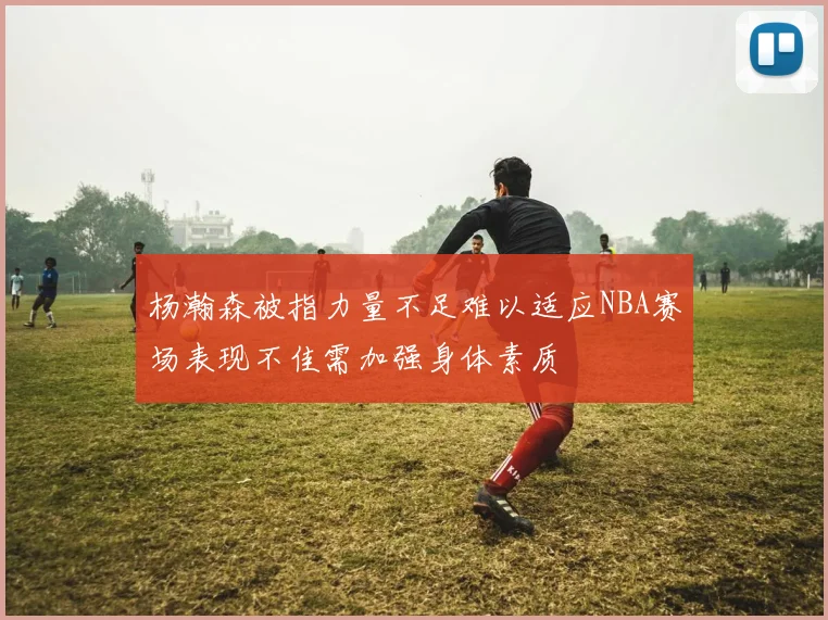 杨瀚森被指力量不足难以适应NBA赛场表现不佳需加强身体素质
