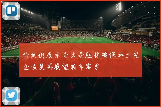 伦纳德表示全力争胜将确保加兰完全恢复再展望明年赛季