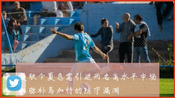 曼联今夏急需引进两名高水平中场以弥补乌加特的防守漏洞