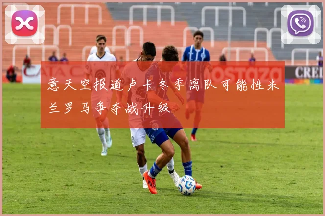 意天空报道卢卡冬季离队可能性米兰罗马争夺战升级