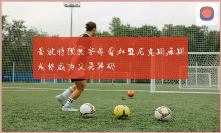 香波特预测字母哥加盟尼克斯唐斯或将成为交易筹码