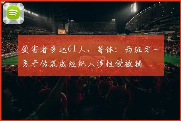 受害者多达61人，每体：西班牙一男子伪装成经纪人涉性侵被捕