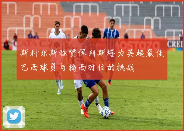 斯科尔斯称赞保利斯塔为英超最佳巴西球员与梅西对位的挑战