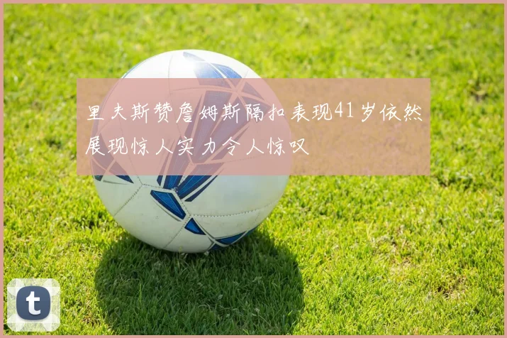 里夫斯赞詹姆斯隔扣表现41岁依然展现惊人实力令人惊叹